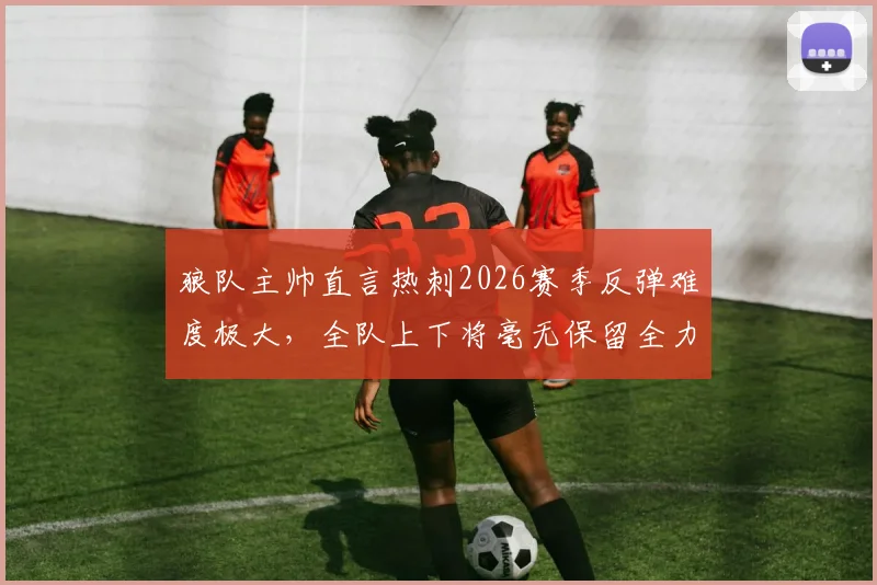 狼队主帅直言热刺2026赛季反弹难度极大,全队上下将毫无保留全力出击