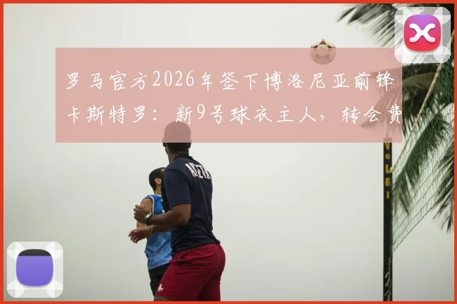 罗马官方2026年签下博洛尼亚前锋卡斯特罗：新9号球衣主人，转会费与技术特点全解析
