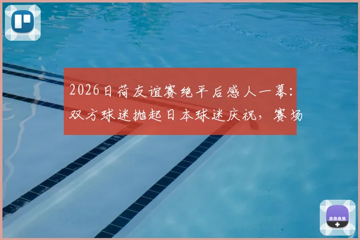 2026日荷友谊赛绝平后感人一幕：双方球迷抛起日本球迷庆祝，赛场内外如何实现真正握手言和？
