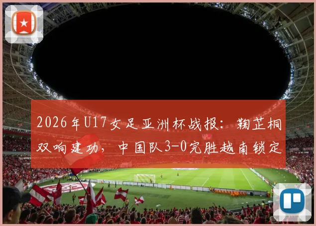 2026年U17女足亚洲杯战报：鞠芷桐双响建功，中国队3-0完胜越南锁定出线名额，附全场战术解析与球员亮点回顾