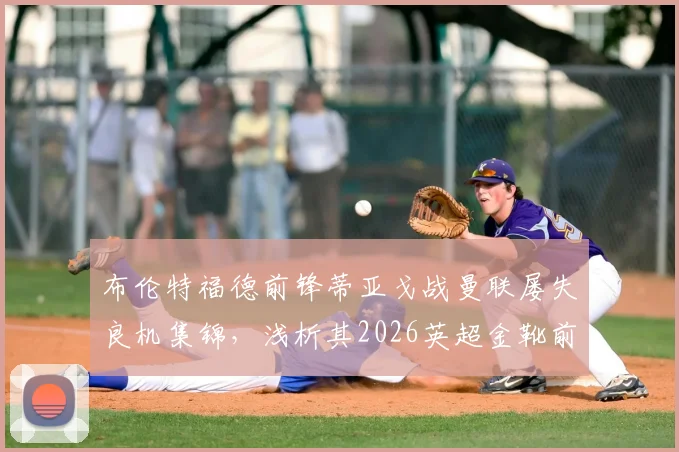 布伦特福德前锋蒂亚戈战曼联屡失良机集锦，浅析其2026英超金靴前景与射门技术短板