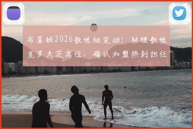 布莱顿2026教练组变动：助理教练克罗夫茨离任，确认加盟热刺担任新职务