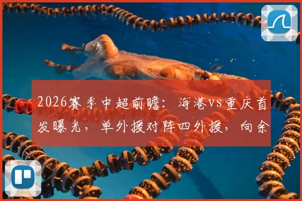 2026赛季中超前瞻：海港vs重庆首发曝光，单外援对阵四外援，向余望先发蒋光太替补引热议