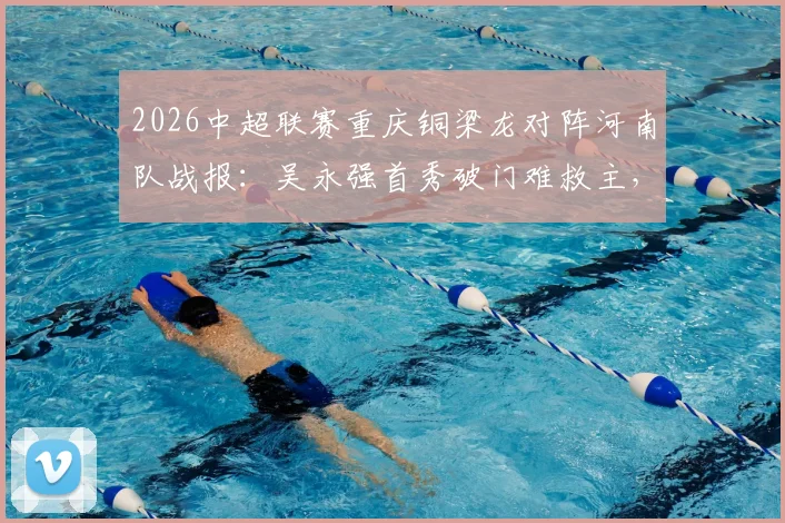 2026中超联赛重庆铜梁龙对阵河南队战报：吴永强首秀破门难救主，1-1平局后遭遇三轮不胜困境解析