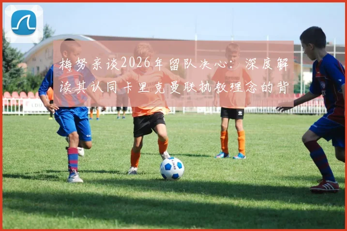 梅努亲谈2026年留队决心：深度解读其认同卡里克曼联执教理念的背后原因与未来展望