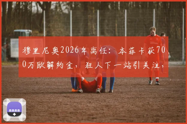 穆里尼奥2026年离任：本菲卡获700万欧解约金，狂人下一站引关注，附解约程序细节解析