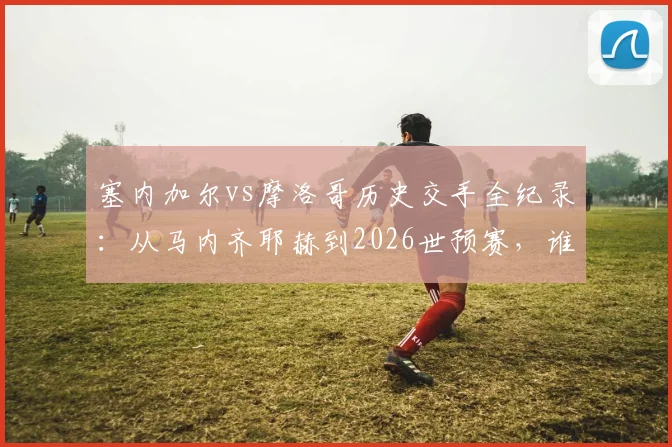 塞内加尔vs摩洛哥历史交手全纪录：从马内齐耶赫到2026世预赛，谁是非洲足球新王者？
