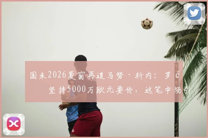 国米2026夏窗再追马努·科内:罗马坚持5000万欧元要价,这笔中场引援值不值?