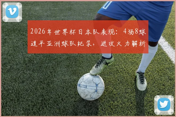 2026年世界杯日本队表现：4场8球追平亚洲球队纪录，进攻火力解析与未来展望