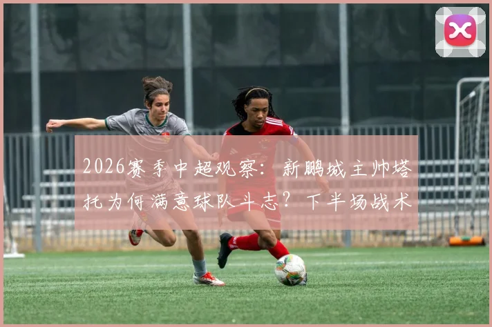 2026赛季中超观察：新鹏城主帅塔托为何满意球队斗志？下半场战术调整成关键