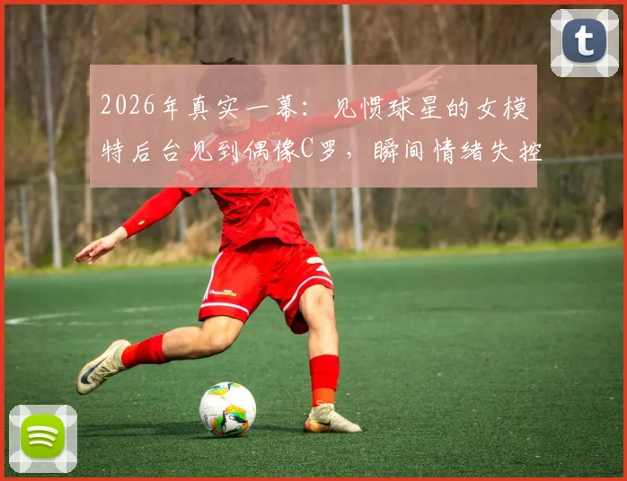 2026年真实一幕：见惯球星的女模特后台见到偶像C罗，瞬间情绪失控泪洒现场