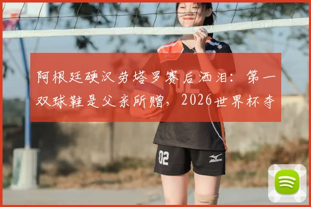 阿根廷硬汉劳塔罗赛后洒泪：第一双球鞋是父亲所赠，2026世界杯夺冠梦想终实现