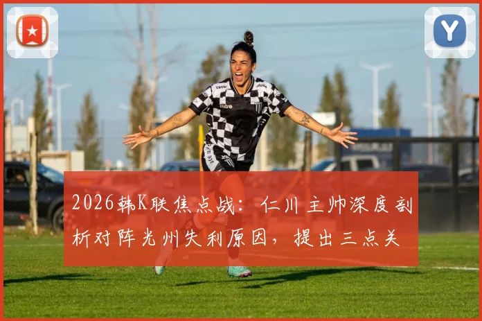 2026韩K联焦点战：仁川主帅深度剖析对阵光州失利原因，提出三点关键反思避免再犯相同错误