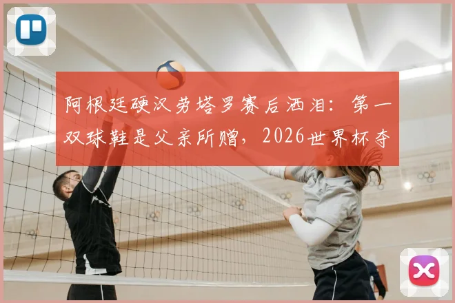 阿根廷硬汉劳塔罗赛后洒泪：第一双球鞋是父亲所赠，2026世界杯夺冠梦想终实现