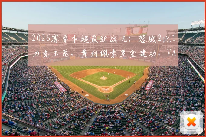 2026赛季中超最新战况：蓉城2比1力克玉昆，费利佩索罗金建功，VAR吹掉四球引热议