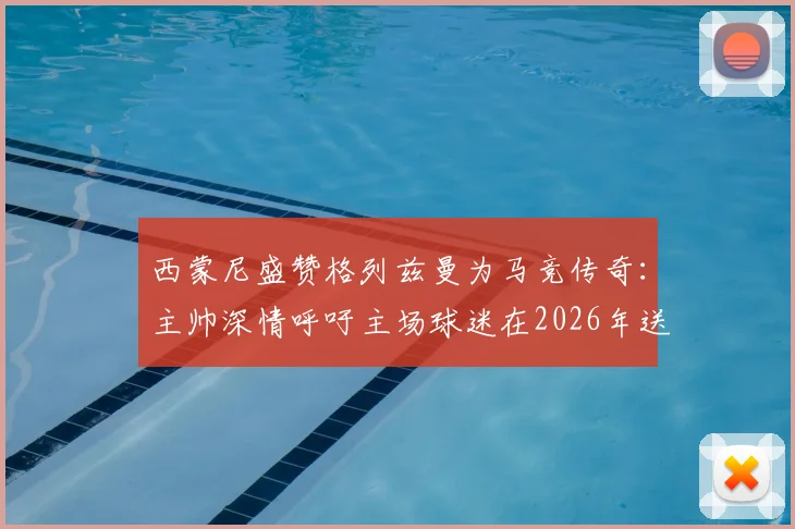 西蒙尼盛赞格列兹曼为马竞传奇：主帅深情呼吁主场球迷在2026年送上完美告别