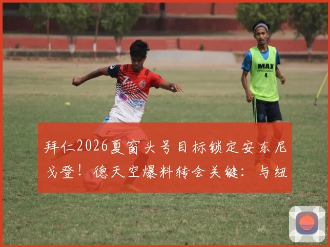 拜仁2026夏窗头号目标锁定安东尼戈登！德天空爆料转会关键：与纽卡谈判的三大难点与最新进展深度分析