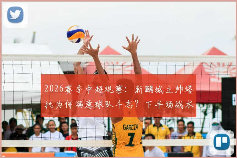 2026赛季中超观察:新鹏城主帅塔托为何满意球队斗志?下半场战术调整成关键