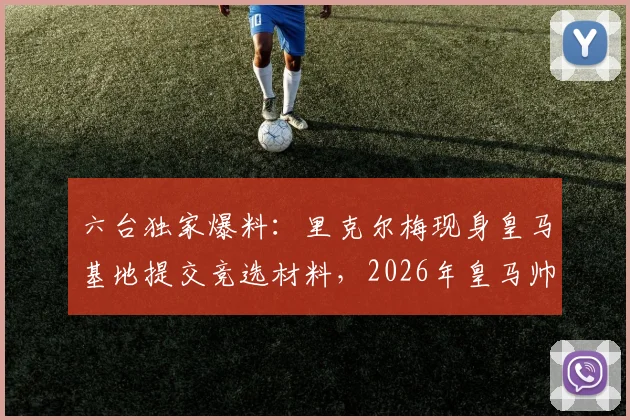 六台独家爆料：里克尔梅现身皇马基地提交竞选材料，2026年皇马帅位之争进入新阶段