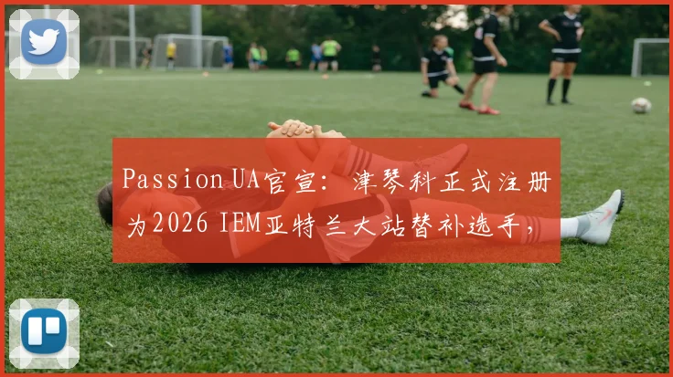 Passion UA官宣：津琴科正式注册为2026 IEM亚特兰大站替补选手，详解CS国际赛事队员替补规则