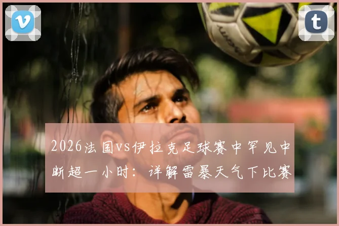 2026法国vs伊拉克足球赛中罕见中断超一小时：详解雷暴天气下比赛规则与恢复流程