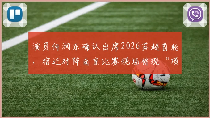 演员何润东确认出席2026苏超首轮，宿迁对阵南京比赛现场将现“项羽”身影