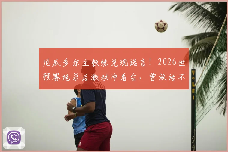 厄瓜多尔主教练兑现诺言！2026世预赛绝杀后激动冲看台，曾放话不出线就辞职