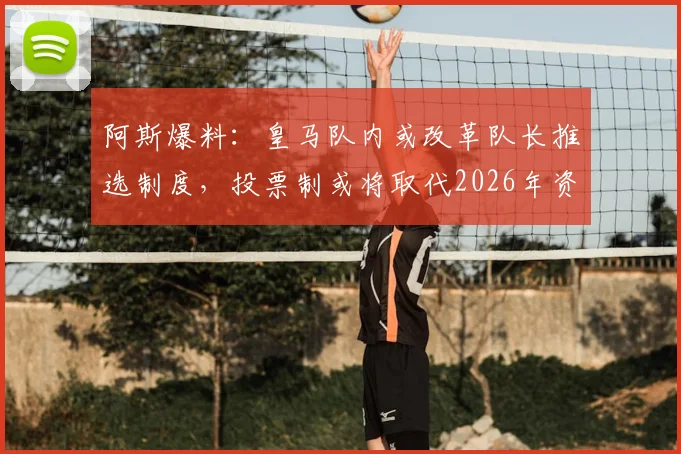 阿斯爆料:皇马队内或改革队长推选制度,投票制或将取代2026年资历排序传统