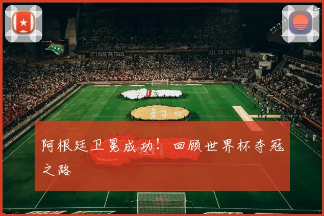 阿根廷卫冕成功！回顾世界杯夺冠之路