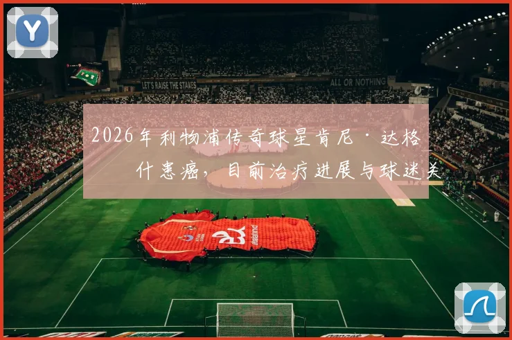 2026年利物浦传奇球星肯尼·达格利什患癌，目前治疗进展与球迷关心问题全解析，附其足球生涯回顾