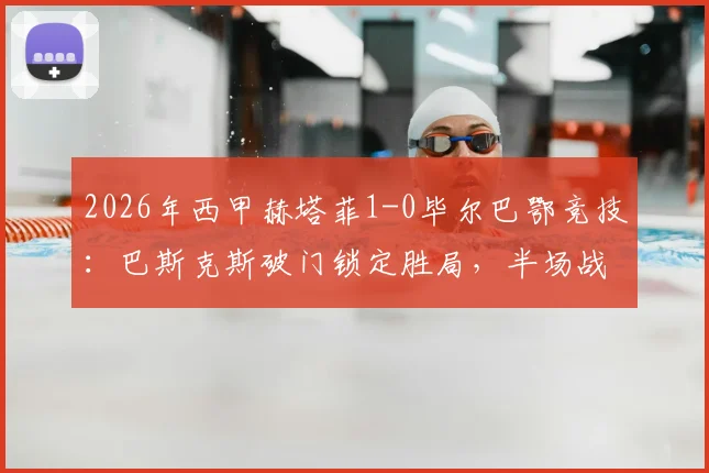 2026年西甲赫塔菲1-0毕尔巴鄂竞技:巴斯克斯破门锁定胜局,半场战报深度回顾