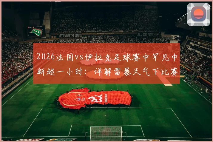 2026法国vs伊拉克足球赛中罕见中断超一小时：详解雷暴天气下比赛规则与恢复流程