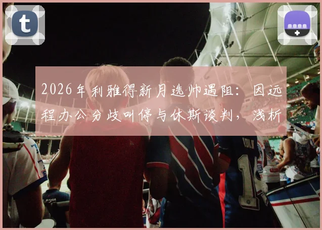 2026年利雅得新月选帅遇阻：因远程办公分歧叫停与休斯谈判，浅析沙特豪门引援标准