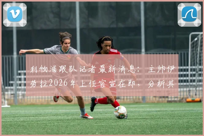 利物浦跟队记者最新消息：主帅伊劳拉2026年上任官宣在即，分析其对球队战术与转会市场的影响