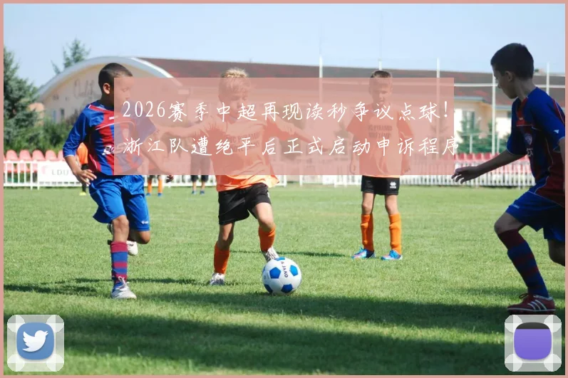 2026赛季中超再现读秒争议点球！浙江队遭绝平后正式启动申诉程序，足协会如何回应？