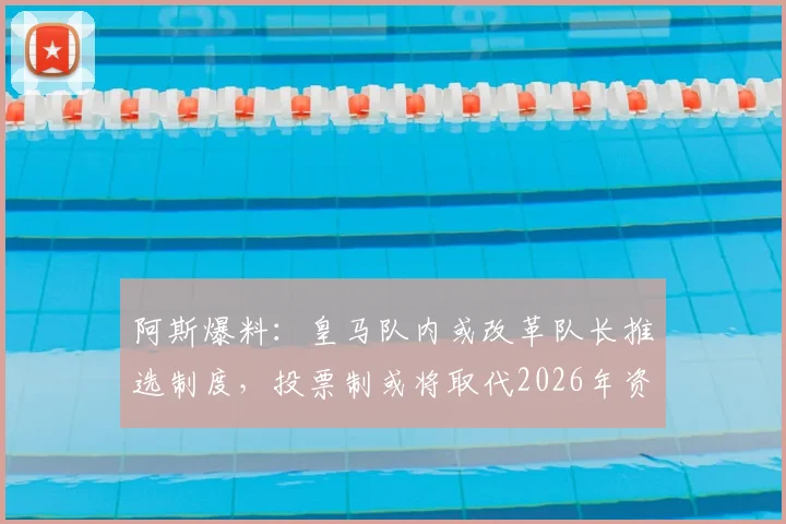 阿斯爆料：皇马队内或改革队长推选制度，投票制或将取代2026年资历排序传统