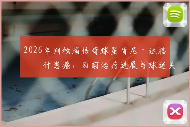 2026年利物浦传奇球星肯尼·达格利什患癌,目前治疗进展与球迷关心问题全解析,附其足球生涯回顾