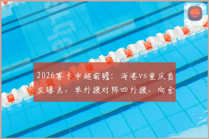 2026赛季中超前瞻：海港vs重庆首发曝光，单外援对阵四外援，向余望先发蒋光太替补引热议
