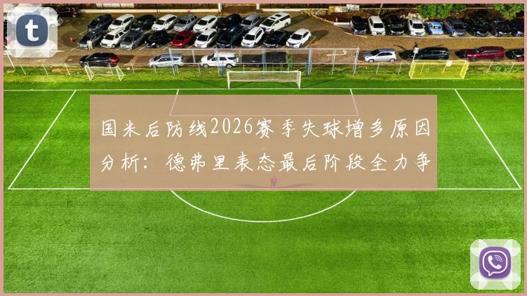 国米后防线2026赛季失球增多原因分析：德弗里表态最后阶段全力争胜改善防守