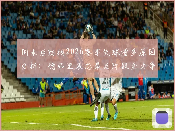 国米后防线2026赛季失球增多原因分析：德弗里表态最后阶段全力争胜改善防守