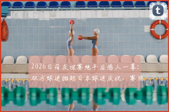 2026日荷友谊赛绝平后感人一幕：双方球迷抛起日本球迷庆祝，赛场内外如何实现真正握手言和？