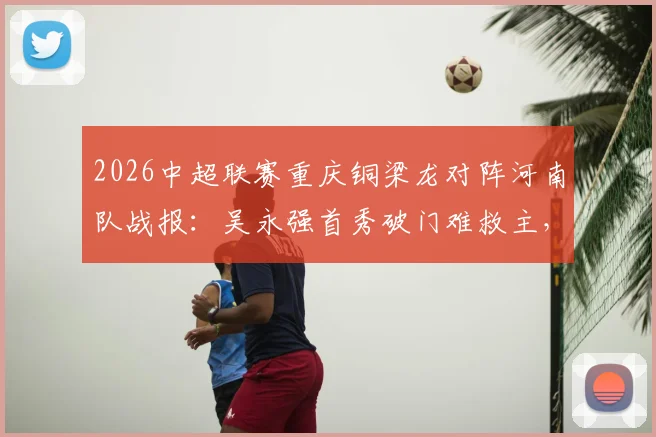 2026中超联赛重庆铜梁龙对阵河南队战报：吴永强首秀破门难救主，1-1平局后遭遇三轮不胜困境解析