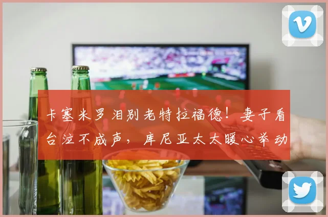 卡塞米罗泪别老特拉福德！妻子看台泣不成声，库尼亚太太暖心举动获赞