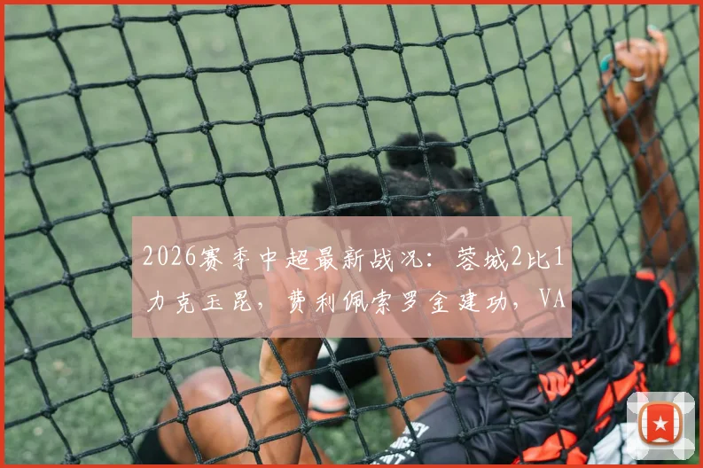 2026赛季中超最新战况：蓉城2比1力克玉昆，费利佩索罗金建功，VAR吹掉四球引热议