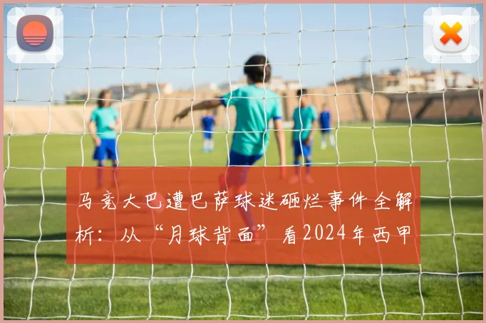 马竞大巴遭巴萨球迷砸烂事件全解析：从“月球背面”看2024年西甲球迷冲突的深层影响