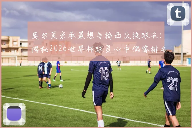 奥尔莫亲承最想与梅西交换球衣：揭秘2026世界杯球员心中偶像排名及球衣交换意义