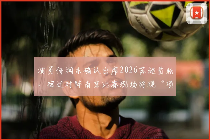 演员何润东确认出席2026苏超首轮，宿迁对阵南京比赛现场将现“项羽”身影