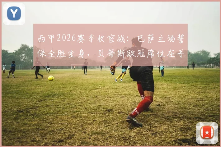 西甲2026赛季收官战：巴萨主场誓保全胜金身，贝蒂斯欧冠席位在手战意成疑