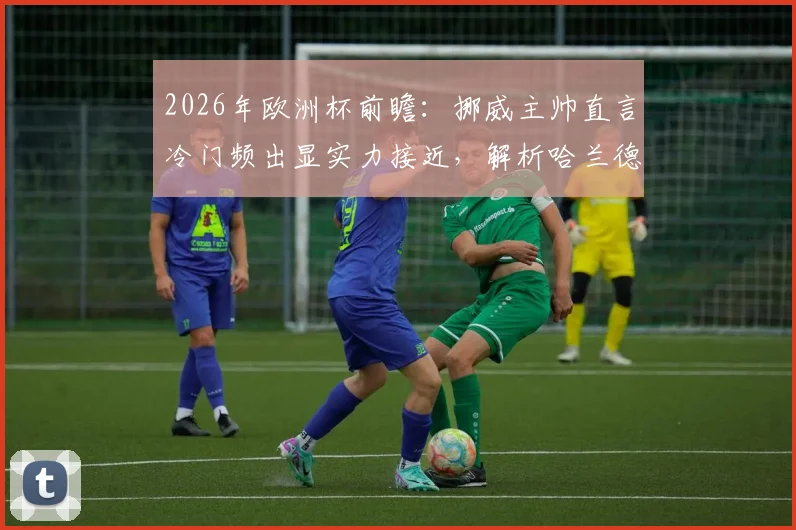 2026年欧洲杯前瞻:挪威主帅直言冷门频出显实力接近,解析哈兰德若在场上的决定性作用与球队前景