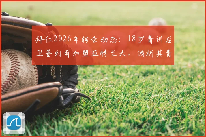 拜仁2026年转会动态：18岁青训后卫普利奇加盟亚特兰大，浅析其青训水平与近年拜仁出售的年轻球员去向